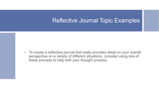 Reflective Journal Topic Examples
• To create a reflective journal that really provides detail on your overall
perspective on a variety of different situations, consider using one of
these prompts to help with your thought process.
 