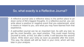 So, what exactly is a Reflective Journal?
• A reflective journal (aka a reflective diary) is the perfect place to jot
down some of life's biggest thoughts. In a reflective journal, you can
write about a positive or negative event that you experienced, what
it means or meant to you, and what you may have learned from that
experience.
• A well-written journal can be an important tool. As with any tool, to
get the most benefits, you need practice. This could mean forcing
yourself to write, at first, but after a while, it will become like second
nature. Write down your entry as soon as possible after the event.
This way, the details will still be fresh in your mind, which will help
later in your analysis.
 