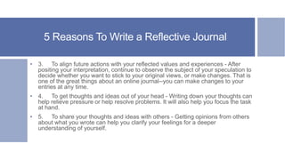 5 Reasons To Write a Reflective Journal
• 3. To align future actions with your reflected values and experiences - After
positing your interpretation, continue to observe the subject of your speculation to
decide whether you want to stick to your original views, or make changes. That is
one of the great things about an online journal--you can make changes to your
entries at any time.
• 4. To get thoughts and ideas out of your head - Writing down your thoughts can
help relieve pressure or help resolve problems. It will also help you focus the task
at hand.
• 5. To share your thoughts and ideas with others - Getting opinions from others
about what you wrote can help you clarify your feelings for a deeper
understanding of yourself.
 