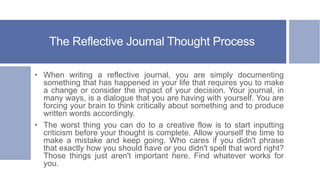 The Reflective Journal Thought Process
• When writing a reflective journal, you are simply documenting
something that has happened in your life that requires you to make
a change or consider the impact of your decision. Your journal, in
many ways, is a dialogue that you are having with yourself. You are
forcing your brain to think critically about something and to produce
written words accordingly.
• The worst thing you can do to a creative flow is to start inputting
criticism before your thought is complete. Allow yourself the time to
make a mistake and keep going. Who cares if you didn't phrase
that exactly how you should have or you didn't spell that word right?
Those things just aren't important here. Find whatever works for
you.
 
