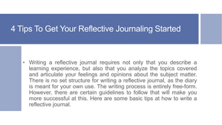 4 Tips To Get Your Reflective Journaling Started
• Writing a reflective journal requires not only that you describe a
learning experience, but also that you analyze the topics covered
and articulate your feelings and opinions about the subject matter.
There is no set structure for writing a reflective journal, as the diary
is meant for your own use. The writing process is entirely free-form.
However, there are certain guidelines to follow that will make you
more successful at this. Here are some basic tips at how to write a
reflective journal.
 