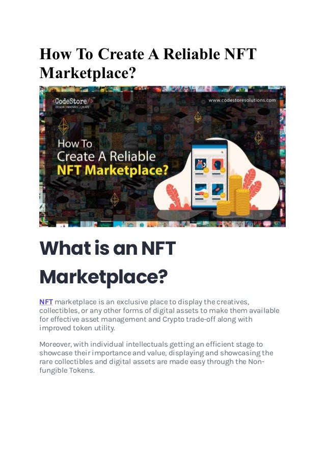 How To Create A Reliable NFT
Marketplace?
What is an NFT
Marketplace?
NFT marketplace is an exclusive place to display the creatives,
collectibles, or any other forms of digital assets to make them available
for effective asset management and Crypto trade-off along with
improved token utility.
Moreover, with individual intellectuals getting an efficient stage to
showcase their importance and value, displaying and showcasing the
rare collectibles and digital assets are made easy through the Non-
fungible Tokens.
 