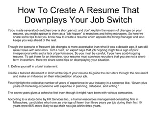 How To Create A Resume That
Downplays Your Job Switch
If you made several job switches over a short period, and don’t explain the reason of changes on your
resume, you might appear to them as a “job hopper” to recruiters and hiring managers. So here we
share some tips to let you know how to create a resume which appeals the hiring manager and also
keeps you way ahead of the rest.
Though the scenario of frequent job changes is more acceptable than what it was a decade ago, it can still
raise brows with recruiters. Tom Lovett, an expert says that job hopping might be a sign of poor
interpersonal skills and a lack of performance. So you must be careful; if you have a job-hopping
resume. To get there for an interview, your resume must convince recruiters that you are not a short-
term investment. Here we share some tips on downplaying your situation.
1. Define yourself in a brief statement:
Create a tailored statement in short at the top of your resume to guide the recruiters through the document
and make an influence on their interpretation of your job.
First highlight the collective number of years of experience in your industry in a sentence like, “Seven-plus
years of marketing experience with expertise in planning, database, and writing.”
The seven years gives a cohesive feel even though it might have been with various companies.
According to a study done by HR Services Inc., a human-resources management-consulting firm in
Milwaukee, candidates who have an average of fewer than three years per job during their first 10
years were 65% more likely to quit their next job within three years.
 