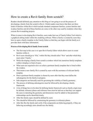 How to create a Revit family from scratch?
Readers should definitely pay attention to this blog as I am going to reveal the process of
developing a family from the scratch in Revit. I think readers must know that there are three
kinds of families within Revit which include standard component families, system families and
in-place families and all of these families are some or the other way used by modelers when they
execute Revit modeling projects.
When it comes to developing Revit families, users make best use of Family Editor Tool which is
a graphical editing mode within this modeling software. When a family is created by users they
have to open a family template in the Family Editor so that they can begin with the family as it
provides them with basic information.
Process of developing Revit family from scratch
• The first step in this case is to open Revit Family Editor which allows users to create
families within it.
• Revit users should go to ‘File,’ within file they should select ‘New’ and after which they
must select ‘Family.’
• While developing a family from scratch a window which lists numerous family templates
within it displays in front of users.
• What users are required to do is to select a pertinent family template that is listed within
the window.
• That means a new family file is created by users with the assistance of relevant family
template.
• Once a pertinent family template is chosen by users after that they must define the
subcategories for the family in progress.
• Sub-categories are basically used for governing the visibility of family geometry.
• The process of defining subcategories must be followed by developing a family
framework.
• A lot of things have to be done for defining family framework such as family origin must
be defined, reference planes and reference lines must be laid out so that they can support
the users in sketching the geometry and dimensions must be added so that parametric
relationships can be identified clearly.
• After this family types should be defined by users
• This should be followed by constraining the geometry to reference planes.
• After this flex the family and verify if the components are behaving properly, if they are
behaving accordingly users should save the family.
 