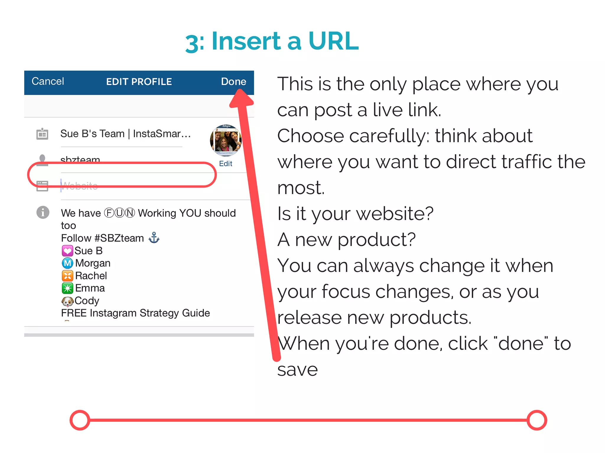 3: Insert a URL
This is the only place where you
can post a live link.
Choose carefully: think about
where you want to direct traffic the
most.
Is it your website?
A new product?
You can always change it when
your focus changes, or as you
release new products.
When you're done, click "done" to
save
 