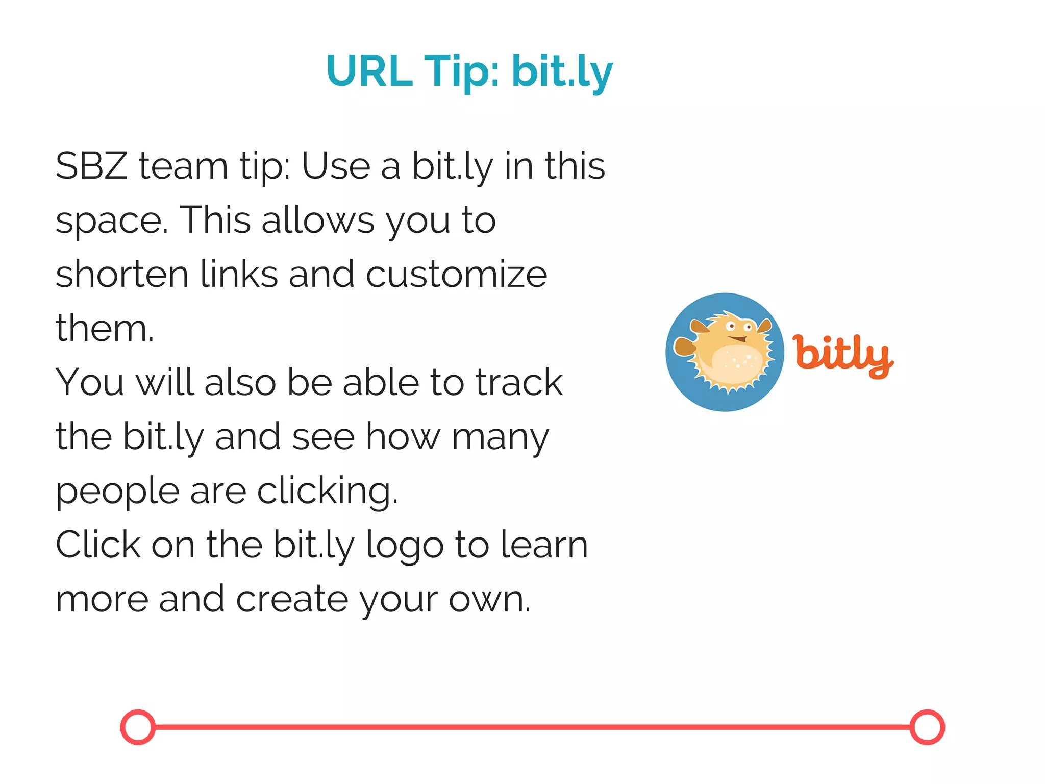 URL Tip: bit.ly
SBZ team tip: Use a bit.ly in this
space. This allows you to
shorten links and customize
them.
You will also be able to track
the bit.ly and see how many
people are clicking.
Click on the bit.ly logo to learn
more and create your own.
 