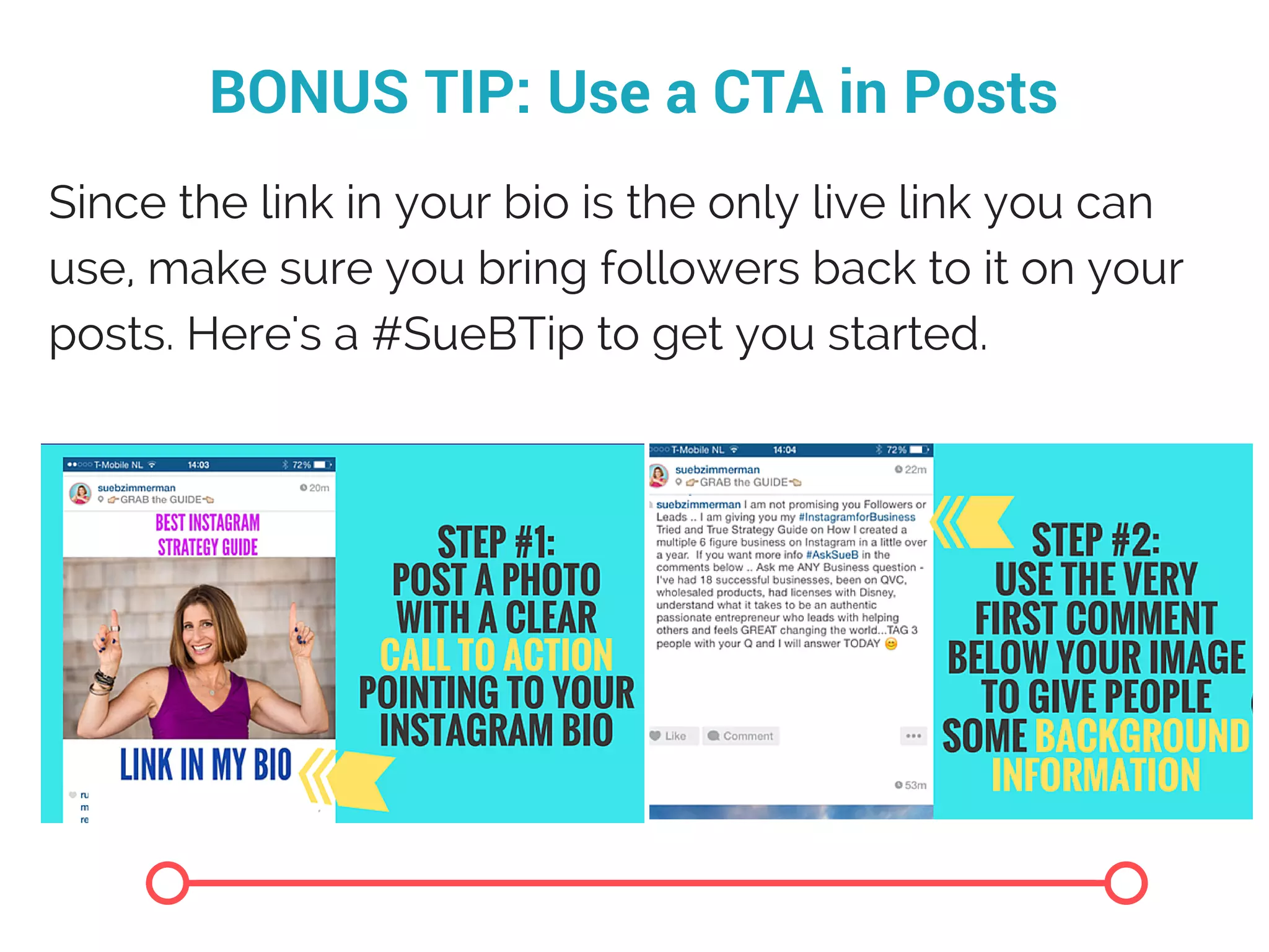 BONUS TIP: Use a CTA in Posts
Since the link in your bio is the only live link you can
use, make sure you bring followers back to it on your
posts. Here's a #SueBTip to get you started.
 
