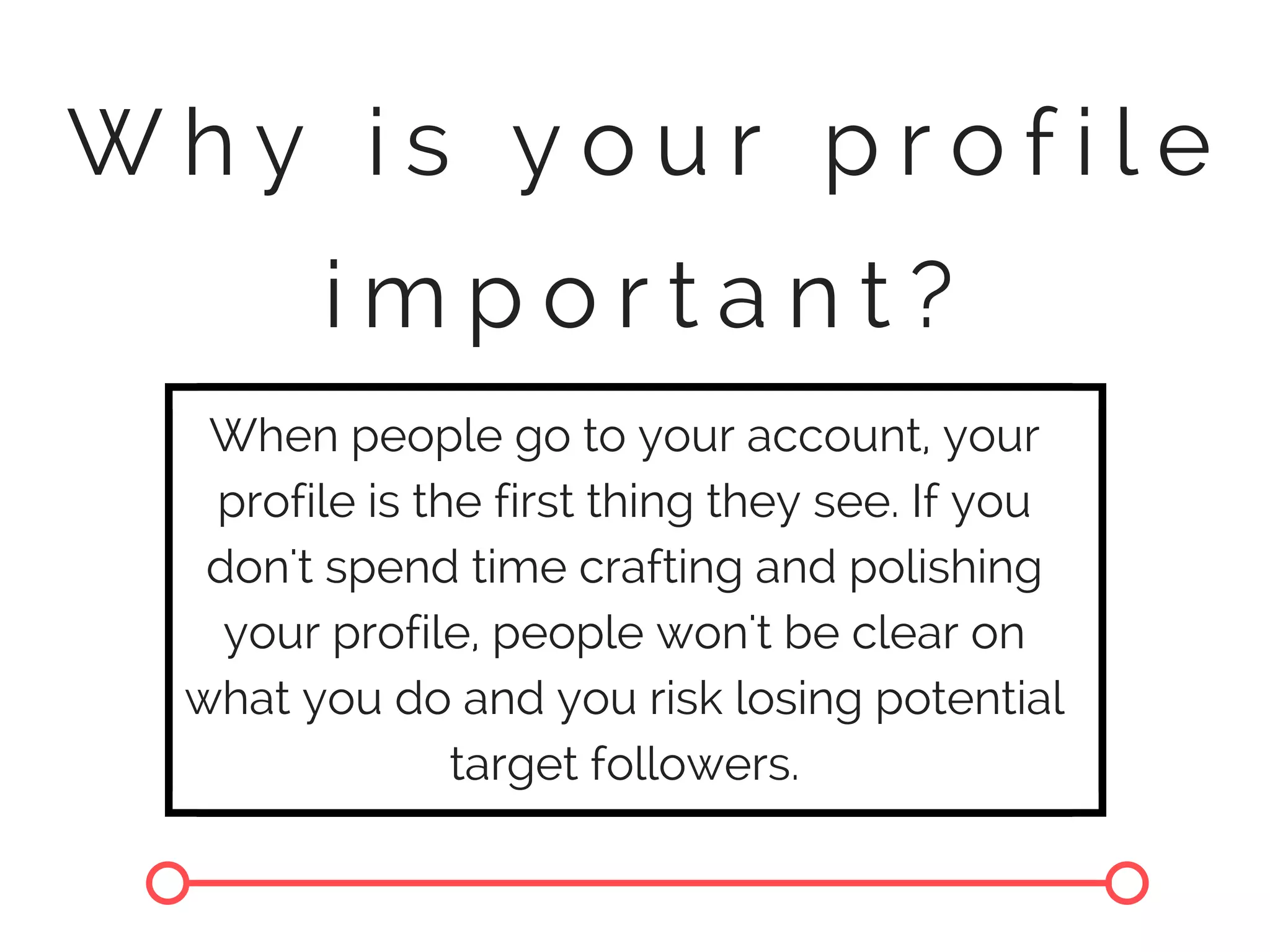 W h y i s y o u r p r o f i l e
i m p o r t a n t ?
When people go to your account, your
profile is the first thing they see. If you
don't spend time crafting and polishing
your profile, people won't be clear on
what you do and you risk losing potential
target followers.
 