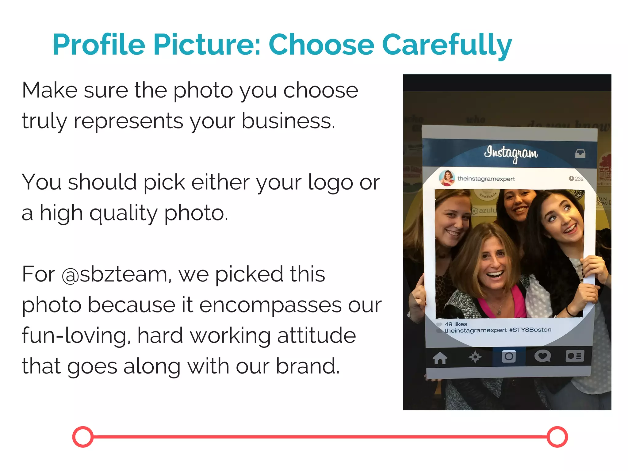 Profile Picture: Choose Carefully
Make sure the photo you choose
truly represents your business.
You should pick either your logo or
a high quality photo.
For @sbzteam, we picked this
photo because it encompasses our
fun-loving, hard working attitude
that goes along with our brand.
 