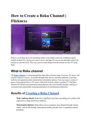 How to Create a Roku Channel |
Flicknexs
Roku is a well-liked device for streaming media. It lets people watch lots of different digital
content on their TVs, like movies, shows, music, and apps. It's easy to use and helps connect the
internet to your television. This way, you can watch things from the internet on your TV using
Roku.
What is Roku channel
The Roku Channel is a streaming platform that offers a diverse range of movies, TV shows, and
original content to viewers. Accessible through Roku devices and other platforms, it provides
both free ad-supported content and premium subscription options. Users can enjoy a variety of
genres, from popular films to TV series, without the need for cable or satellite TV. The Roku
Channel also features personalized recommendations and a user-friendly interface, making it a
convenient and customizable streaming destination for entertainment enthusiasts.
Benefits of Creating a Roku Channel
Wide Audience Reach: Roku has a significant user base, providing your content with
exposure to a large and diverse audience.
Monetization Options: Roku allows you to monetize your channel through various
means, such as advertising, subscription models, pay-per-view, or premium content
purchases.
 