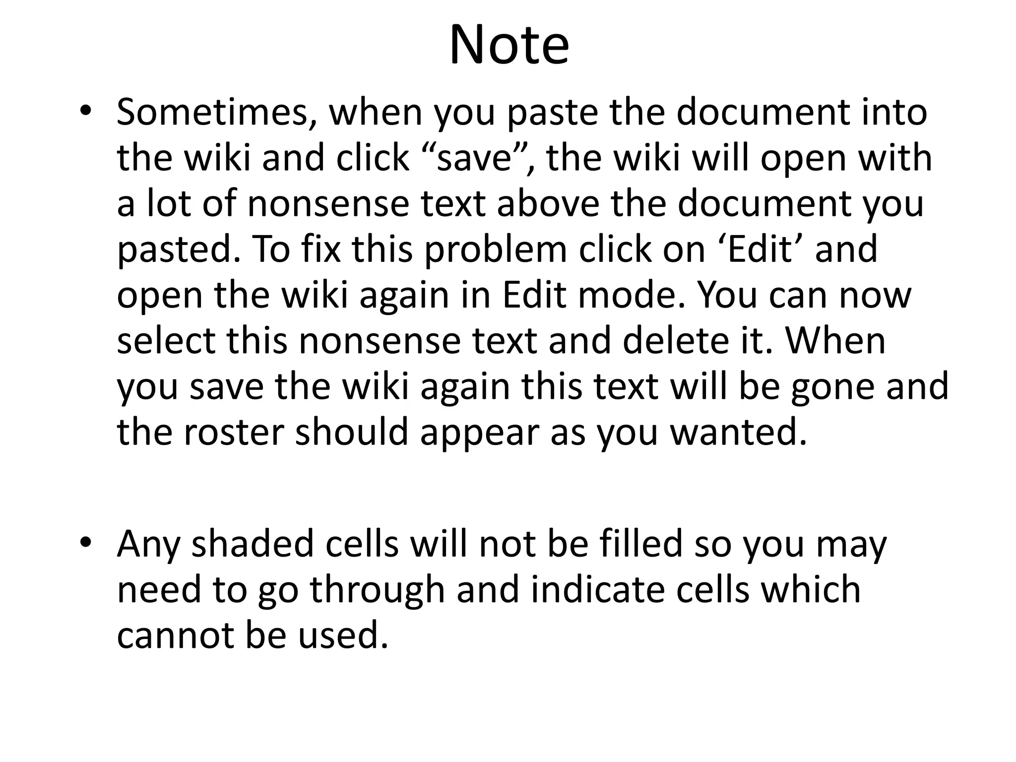 NoteSometimes, when you paste the document into the wiki and click “save”, the wiki will open with a lot of nonsense text above the document you pasted. To fix this problem click on ‘Edit’ and open the wiki again in Edit mode. You can now select this nonsense text and delete it. When you save the wiki again this text will be gone and the roster should appear as you wanted. Any shaded cells will not be filled so you may need to go through and indicate cells which cannot be used.