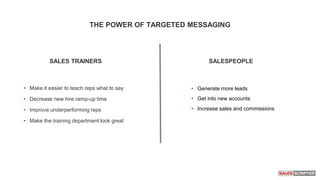 • Generate more leads
• Get into new accounts
• Increase sales and commissions
• Make it easier to teach reps what to say
• Decrease new hire ramp-up time
• Improve underperforming reps
• Make the training department look great
THE POWER OF TARGETED MESSAGING
SALES TRAINERS SALESPEOPLE
 