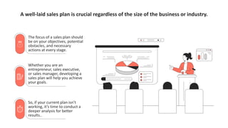 A well-laid sales plan is crucial regardless of the size of the business or industry.
The focus of a sales plan should
be on your objectives, potential
obstacles, and necessary
actions at every stage.
Whether you are an
entrepreneur, sales executive,
or sales manager, developing a
sales plan will help you achieve
your goals.
So, if your current plan isn’t
working, it’s time to conduct a
deeper analysis for better
results..
 