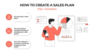 HOW TO CREATE A SALES PLAN
(Tips + Examples)
Do you have a sales
plan?
Are you tired of
constantly failing at
meeting your sales
goals?
Or is the confusion
of how to create one
lingering in your
head?
 