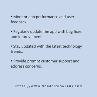 • Monitor app performance and user
feedback.
H T T P S : / / W W W. N D I M E N S I O N L A B S . C O M
• Regularly update the app with bug fixes
and improvements.
• Stay updated with the latest technology
trends.
• Provide prompt customer support and
address concerns.
 