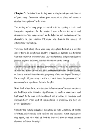 11
11
Chapter 5: Establish Your Setting Your setting is an important element
of your story. Determine where your story takes place and create a
detailed description of the location.
The setting of a story plays a crucial role in creating a vivid and
immersive experience for the reader. It can influence the mood and
atmosphere of the story, as well as the behavior and motivations of the
characters. In this chapter, I'll guide you through the process of
establishing your setting.
To begin, think about where your story takes place. Is it set in a specific
city or town, in a particular country or region, or perhaps in a fictional
world of your own creation? Once you've determined the general location,
you can begin to develop a detailed description of the setting.
Start by considering the physical environment. What is the climate like?
Is it hot and humid or cold and dry? Are there mountains, forests, oceans,
or deserts nearby? How does the geography of the area impact the story?
For example, if your story is set in a coastal town, the presence of the
ocean may be a significant factor in the plot.
Next, think about the architecture and infrastructure of the area. Are there
old buildings with historical significance, or modern skyscrapers and
highways? Is the area well-maintained and wealthy, or run-down and
impoverished? What kind of transportation is available, and how do
people get around?
Consider the cultural aspects of the setting as well. What kind of people
live there, and what are their customs and traditions? What language do
they speak, and what kind of food do they eat? How do these cultural
elements influence the story?
 