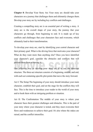 16
16
Chapter 8: Develop Your Story Arc Your story arc should take your
characters on a journey that challenges them and ultimately changes them.
Develop your story arc by including key conflicts and challenges.
Creating a compelling story arc is an essential part of writing a story. A
story arc is the overall shape of your story, the journey that your
characters go through, from beginning to end. It is made up of key
conflicts and challenges that your characters face and overcome, which
ultimately lead to their transformation.
To develop your story arc, start by identifying your central character and
their primary goal. What is the driving force that motivates your character?
What do they want more than anything else? Once you have identified
your character's goal, consider the obstacles and conflicts that will
prevent them from achieving it.
One effective way to develop your story arc is to use the three-act
structure. The three-act structure consists of a beginning, middle, and end,
with each act containing specific plot points that move the story forward.
Act I: The Setup The beginning of your story should introduce your main
character, establish their goal, and set the stage for the conflicts they will
face. This is the time to introduce your reader to the world of your story
and to hook them with an intriguing problem or situation.
Act II: The Confrontation The middle of your story is where your
character faces their greatest challenges and obstacles. This is the part of
your story where your character is tested, and they must overcome their
flaws and weaknesses to achieve their goal. It's also where the stakes are
raised, and the conflict intensifies.
 