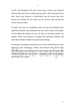 17
17
Act III: The Resolution The end of your story is where your character
achieves their goal, but not without paying a price. This is the part of your
story where your character is transformed, and the lessons they have
learned are revealed. It's also where you tie up loose ends and provide
closure for your reader.
To make your story arc compelling, make sure that your character faces
significant obstacles and challenges that force them to grow and change.
Avoid making the journey too easy for them or resolving conflicts too
quickly. Allow your character to struggle and experience setbacks, and
make their ultimate triumph feel earned and satisfying.
In summary, developing a strong story arc involves identifying your main
character's goal, introducing conflicts and obstacles that prevent them
from achieving it, and creating a three-act structure that moves the story
forward. By doing so, you can create a compelling narrative that engages
and satisfies your readers.
 