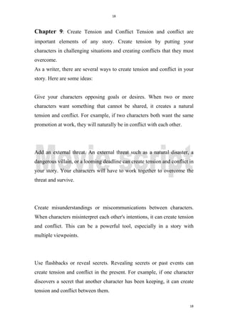 18
18
Chapter 9: Create Tension and Conflict Tension and conflict are
important elements of any story. Create tension by putting your
characters in challenging situations and creating conflicts that they must
overcome.
As a writer, there are several ways to create tension and conflict in your
story. Here are some ideas:
Give your characters opposing goals or desires. When two or more
characters want something that cannot be shared, it creates a natural
tension and conflict. For example, if two characters both want the same
promotion at work, they will naturally be in conflict with each other.
Add an external threat. An external threat such as a natural disaster, a
dangerous villain, or a looming deadline can create tension and conflict in
your story. Your characters will have to work together to overcome the
threat and survive.
Create misunderstandings or miscommunications between characters.
When characters misinterpret each other's intentions, it can create tension
and conflict. This can be a powerful tool, especially in a story with
multiple viewpoints.
Use flashbacks or reveal secrets. Revealing secrets or past events can
create tension and conflict in the present. For example, if one character
discovers a secret that another character has been keeping, it can create
tension and conflict between them.
 
