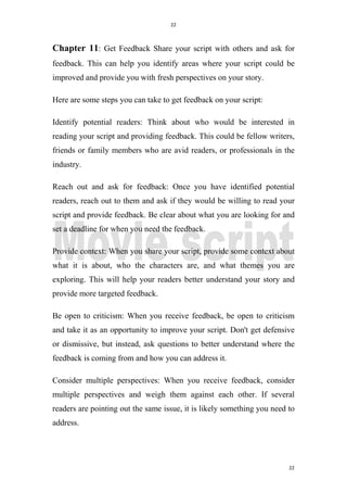 22
22
Chapter 11: Get Feedback Share your script with others and ask for
feedback. This can help you identify areas where your script could be
improved and provide you with fresh perspectives on your story.
Here are some steps you can take to get feedback on your script:
Identify potential readers: Think about who would be interested in
reading your script and providing feedback. This could be fellow writers,
friends or family members who are avid readers, or professionals in the
industry.
Reach out and ask for feedback: Once you have identified potential
readers, reach out to them and ask if they would be willing to read your
script and provide feedback. Be clear about what you are looking for and
set a deadline for when you need the feedback.
Provide context: When you share your script, provide some context about
what it is about, who the characters are, and what themes you are
exploring. This will help your readers better understand your story and
provide more targeted feedback.
Be open to criticism: When you receive feedback, be open to criticism
and take it as an opportunity to improve your script. Don't get defensive
or dismissive, but instead, ask questions to better understand where the
feedback is coming from and how you can address it.
Consider multiple perspectives: When you receive feedback, consider
multiple perspectives and weigh them against each other. If several
readers are pointing out the same issue, it is likely something you need to
address.
 