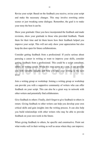23
23
Revise your script: Based on the feedback you receive, revise your script
and make the necessary changes. This may involve rewriting entire
scenes or just tweaking some dialogue. Remember, the goal is to make
your story the best it can be.
Show your gratitude: Once you have incorporated the feedback and made
revisions, show your gratitude to those who provided feedback. Thank
them for their time and let them know how their feedback helped you
improve your script. This will not only show your appreciation but also
keep the door open for future collaborations.
Consider getting feedback from a professional: If you're serious about
pursuing a career in writing or want to improve your skills, consider
getting feedback from a professional. This could be a script consultant,
editor, or writing coach. While this may come at a cost, it can provide
you with valuable insights and help you take your writing to the next
level.
Join a writing group or workshop: Joining a writing group or workshop
can provide you with a supportive community of writers who can offer
feedback on your script. This can also be a great way to network with
other writers and potentially find collaborators.
Give feedback to others: Finally, don't forget to give feedback to others in
return. Giving feedback to other writers can help you develop your own
critical skills and gain insights into the writing process. It can also help
you build relationships with other writers who may be able to provide
feedback on your own work in the future.
When giving feedback to others, be specific and constructive. Point out
what works well in their writing as well as areas where they can improve.
 