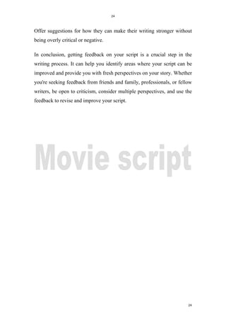 24
24
Offer suggestions for how they can make their writing stronger without
being overly critical or negative.
In conclusion, getting feedback on your script is a crucial step in the
writing process. It can help you identify areas where your script can be
improved and provide you with fresh perspectives on your story. Whether
you're seeking feedback from friends and family, professionals, or fellow
writers, be open to criticism, consider multiple perspectives, and use the
feedback to revise and improve your script.
 