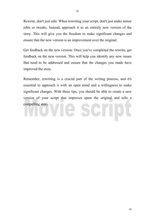 26
26
Rewrite, don't just edit: When rewriting your script, don't just make minor
edits or tweaks. Instead, approach it as an entirely new version of the
story. This will give you the freedom to make significant changes and
ensure that the new version is an improvement over the original.
Get feedback on the new version: Once you've completed the rewrite, get
feedback on the new version. This will help you identify any new issues
that need to be addressed and ensure that the changes you made have
improved the story.
Remember, rewriting is a crucial part of the writing process, and it's
essential to approach it with an open mind and a willingness to make
significant changes. With these tips, you should be able to create a new
version of your script that improves upon the original and tells a
compelling story.
 