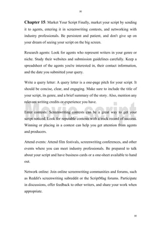 30
30
Chapter 15: Market Your Script Finally, market your script by sending
it to agents, entering it in screenwriting contests, and networking with
industry professionals. Be persistent and patient, and don't give up on
your dream of seeing your script on the big screen.
Research agents: Look for agents who represent writers in your genre or
niche. Study their websites and submission guidelines carefully. Keep a
spreadsheet of the agents you're interested in, their contact information,
and the date you submitted your query.
Write a query letter: A query letter is a one-page pitch for your script. It
should be concise, clear, and engaging. Make sure to include the title of
your script, its genre, and a brief summary of the story. Also, mention any
relevant writing credits or experience you have.
Enter contests: Screenwriting contests can be a great way to get your
script noticed. Look for reputable contests with a track record of success.
Winning or placing in a contest can help you get attention from agents
and producers.
Attend events: Attend film festivals, screenwriting conferences, and other
events where you can meet industry professionals. Be prepared to talk
about your script and have business cards or a one-sheet available to hand
out.
Network online: Join online screenwriting communities and forums, such
as Reddit's screenwriting subreddit or the ScriptMag forums. Participate
in discussions, offer feedback to other writers, and share your work when
appropriate.
 