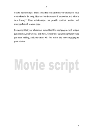 6
6
Create Relationships: Think about the relationships your characters have
with others in the story. How do they interact with each other, and what is
their history? These relationships can provide conflict, tension, and
emotional depth to your story.
Remember that your characters should feel like real people, with unique
personalities, motivations, and flaws. Spend time developing them before
you start writing, and your story will feel richer and more engaging to
your readers.
 