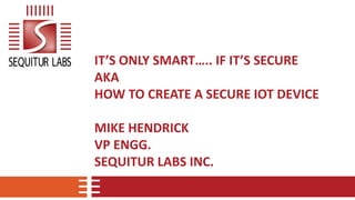 IT’S ONLY SMART….. IF IT’S SECURE
AKA
HOW TO CREATE A SECURE IOT DEVICE
MIKE HENDRICK
VP ENGG.
SEQUITUR LABS INC.
 