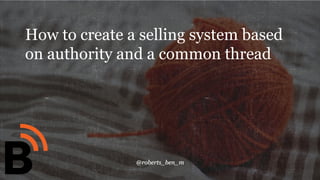@roberts_ben_m
1
How to create a selling system based
on authority and a common thread
 