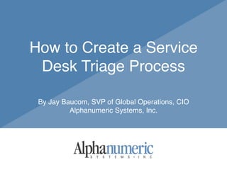 How to Create a Service
Desk Triage Process
By Jay Baucom, SVP of Global Operations, CIO
Alphanumeric Systems, Inc.
 