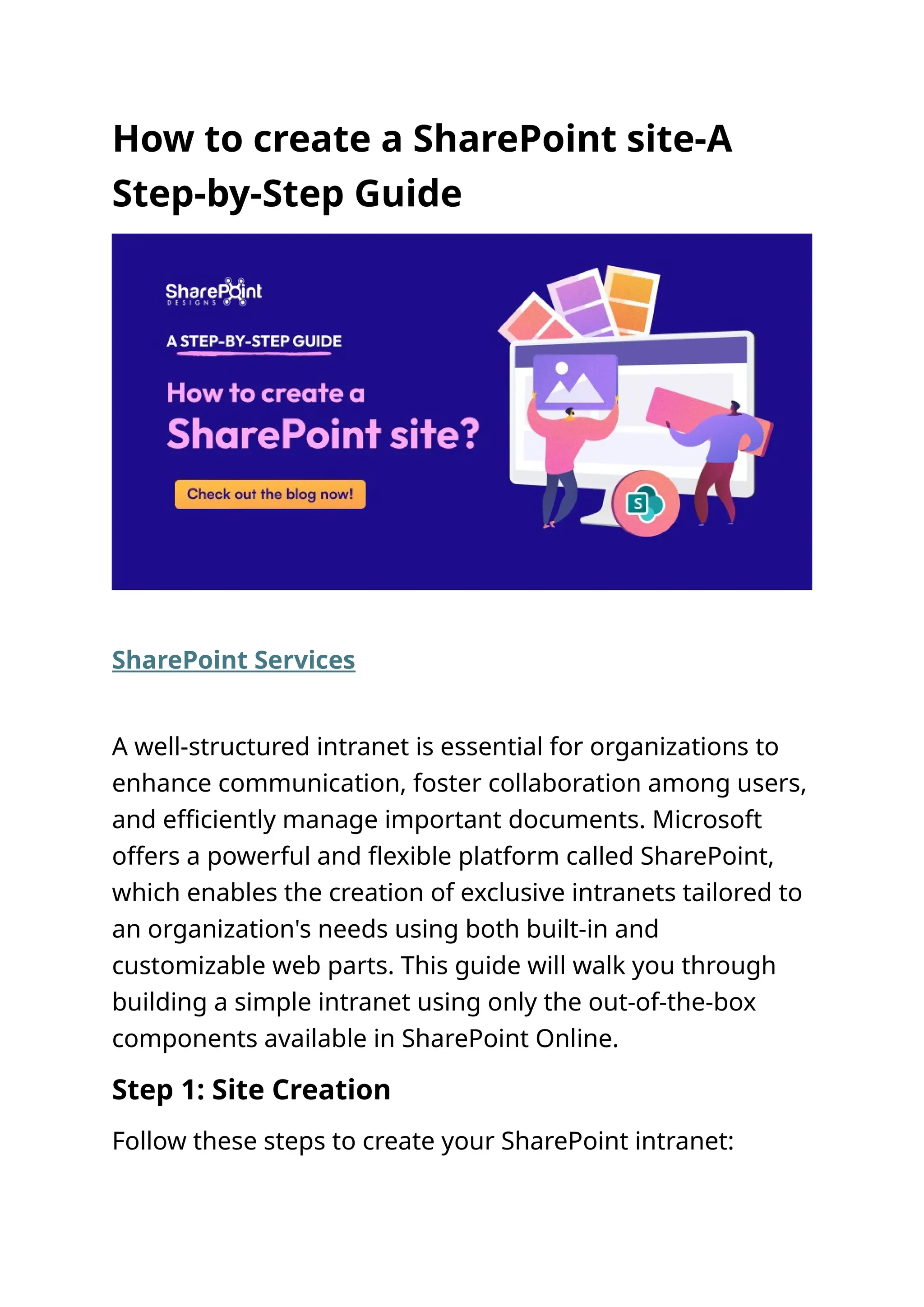 How to create a SharePoint site-A
Step-by-Step Guide
SharePoint Services
A well-structured intranet is essential for organizations to
enhance communication, foster collaboration among users,
and efficiently manage important documents. Microsoft
offers a powerful and flexible platform called SharePoint,
which enables the creation of exclusive intranets tailored to
an organization's needs using both built-in and
customizable web parts. This guide will walk you through
building a simple intranet using only the out-of-the-box
components available in SharePoint Online.
Step 1: Site Creation
Follow these steps to create your SharePoint intranet:
 