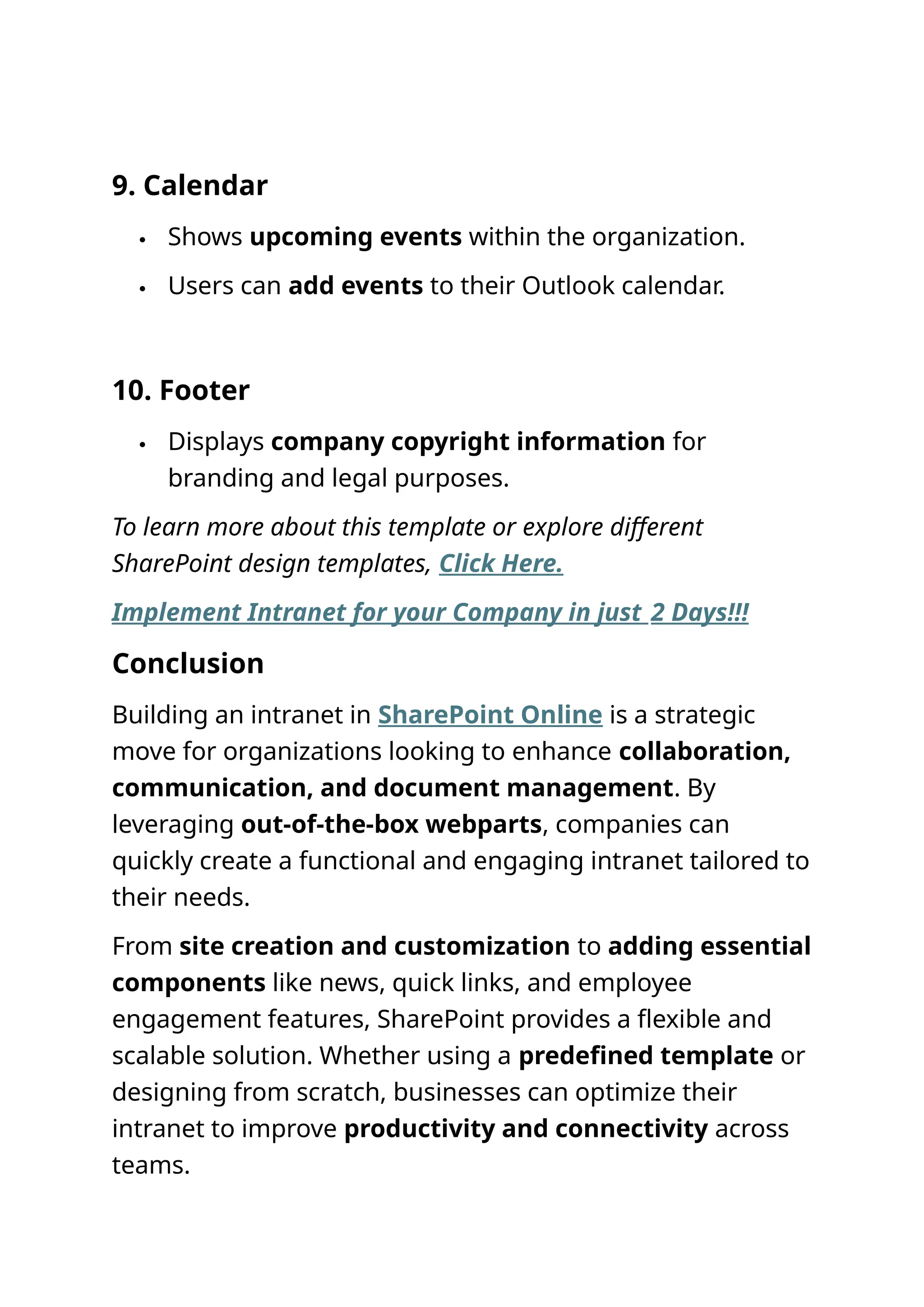 9. Calendar
 Shows upcoming events within the organization.
 Users can add events to their Outlook calendar.
10. Footer
 Displays company copyright information for
branding and legal purposes.
To learn more about this template or explore different
SharePoint design templates, Click Here.
Implement Intranet for your Company in just 2 Days!!!
Conclusion
Building an intranet in SharePoint Online is a strategic
move for organizations looking to enhance collaboration,
communication, and document management. By
leveraging out-of-the-box webparts, companies can
quickly create a functional and engaging intranet tailored to
their needs.
From site creation and customization to adding essential
components like news, quick links, and employee
engagement features, SharePoint provides a flexible and
scalable solution. Whether using a predefined template or
designing from scratch, businesses can optimize their
intranet to improve productivity and connectivity across
teams.
 