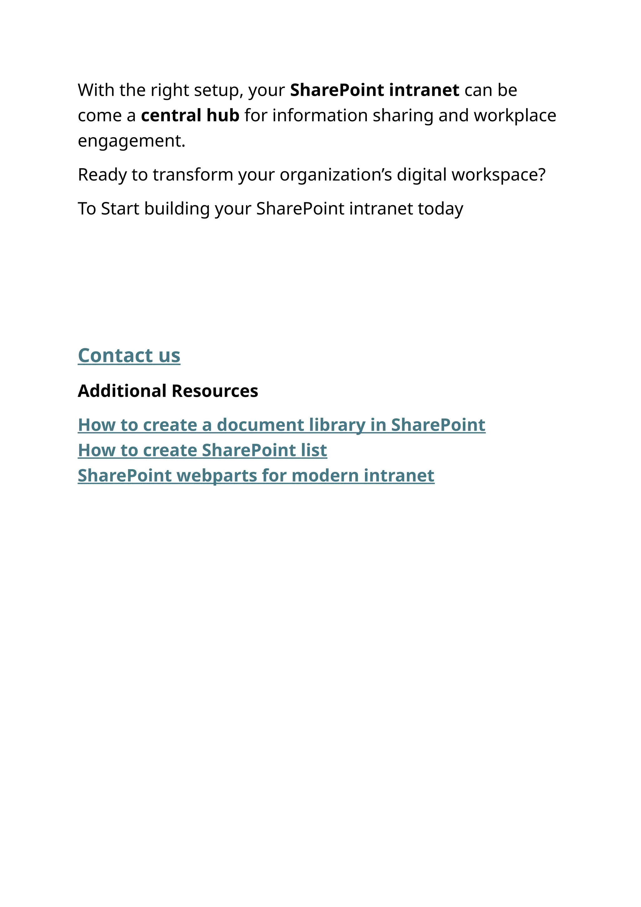 With the right setup, your SharePoint intranet can be
come a central hub for information sharing and workplace
engagement.
Ready to transform your organization’s digital workspace?
To Start building your SharePoint intranet today
Contact us
Additional Resources‍
How to create a document library in SharePoint
How to create SharePoint list
SharePoint webparts for modern intranet
 