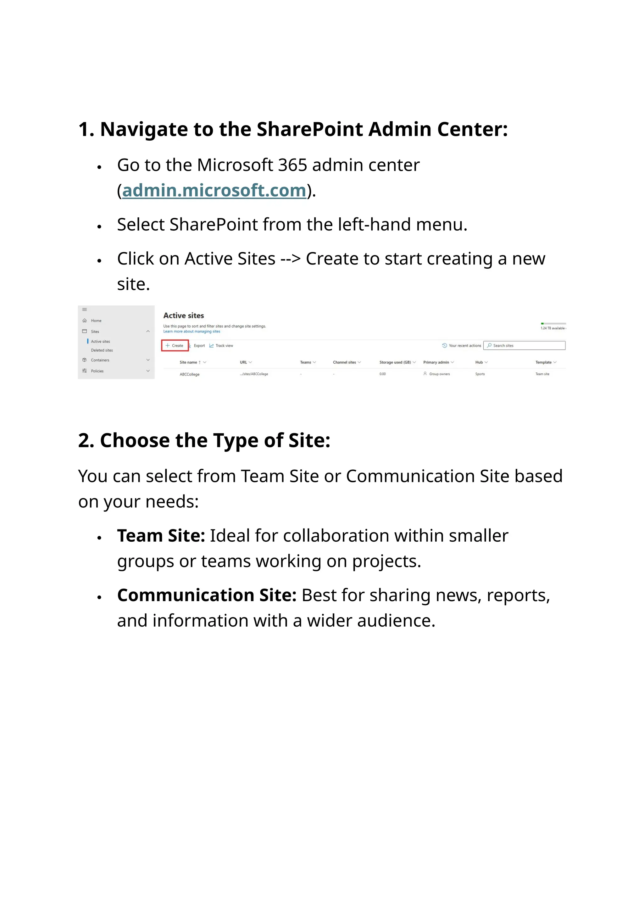 1. Navigate to the SharePoint Admin Center:
 Go to the Microsoft 365 admin center
(admin.microsoft.com).
 Select SharePoint from the left-hand menu.
 Click on Active Sites --> Create to start creating a new
site.
2. Choose the Type of Site:
You can select from Team Site or Communication Site based
on your needs:
 Team Site: Ideal for collaboration within smaller
groups or teams working on projects.
 Communication Site: Best for sharing news, reports,
and information with a wider audience.
 