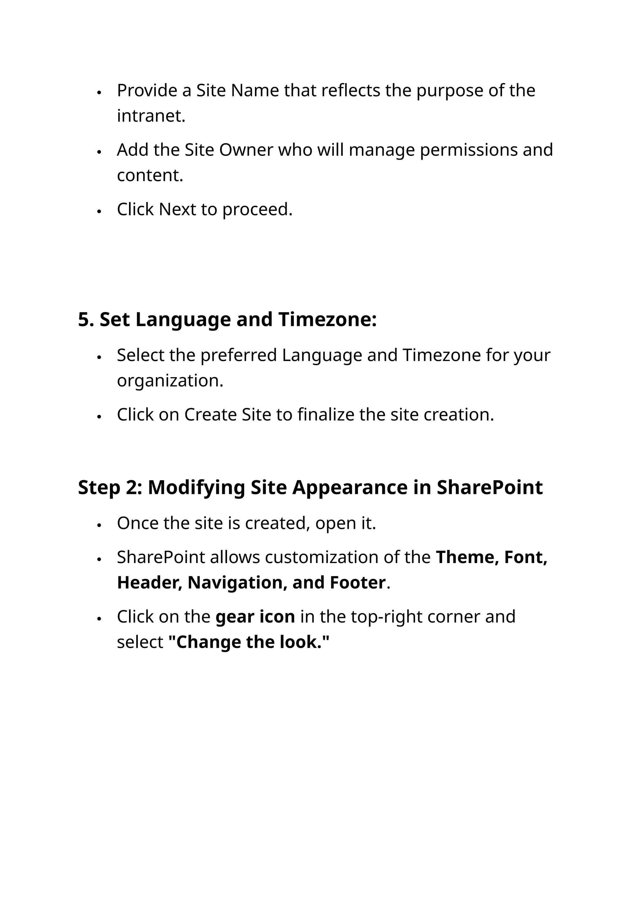  Provide a Site Name that reflects the purpose of the
intranet.
 Add the Site Owner who will manage permissions and
content.
 Click Next to proceed.
5. Set Language and Timezone:
 Select the preferred Language and Timezone for your
organization.
 Click on Create Site to finalize the site creation.
Step 2: Modifying Site Appearance in SharePoint
 Once the site is created, open it.
 SharePoint allows customization of the Theme, Font,
Header, Navigation, and Footer.
 Click on the gear icon in the top-right corner and
select "Change the look."
 