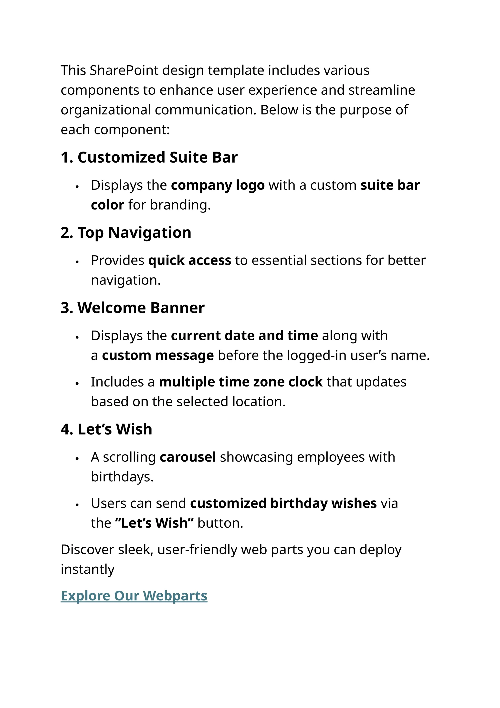 This SharePoint design template includes various
components to enhance user experience and streamline
organizational communication. Below is the purpose of
each component:
1. Customized Suite Bar
 Displays the company logo with a custom suite bar
color for branding.
2. Top Navigation
 Provides quick access to essential sections for better
navigation.
3. Welcome Banner
 Displays the current date and time along with
a custom message before the logged-in user’s name.
 Includes a multiple time zone clock that updates
based on the selected location.
4. Let’s Wish
 A scrolling carousel showcasing employees with
birthdays.
 Users can send customized birthday wishes via
the “Let’s Wish” button.
Discover sleek, user-friendly web parts you can deploy
instantly
Explore Our Webparts
 