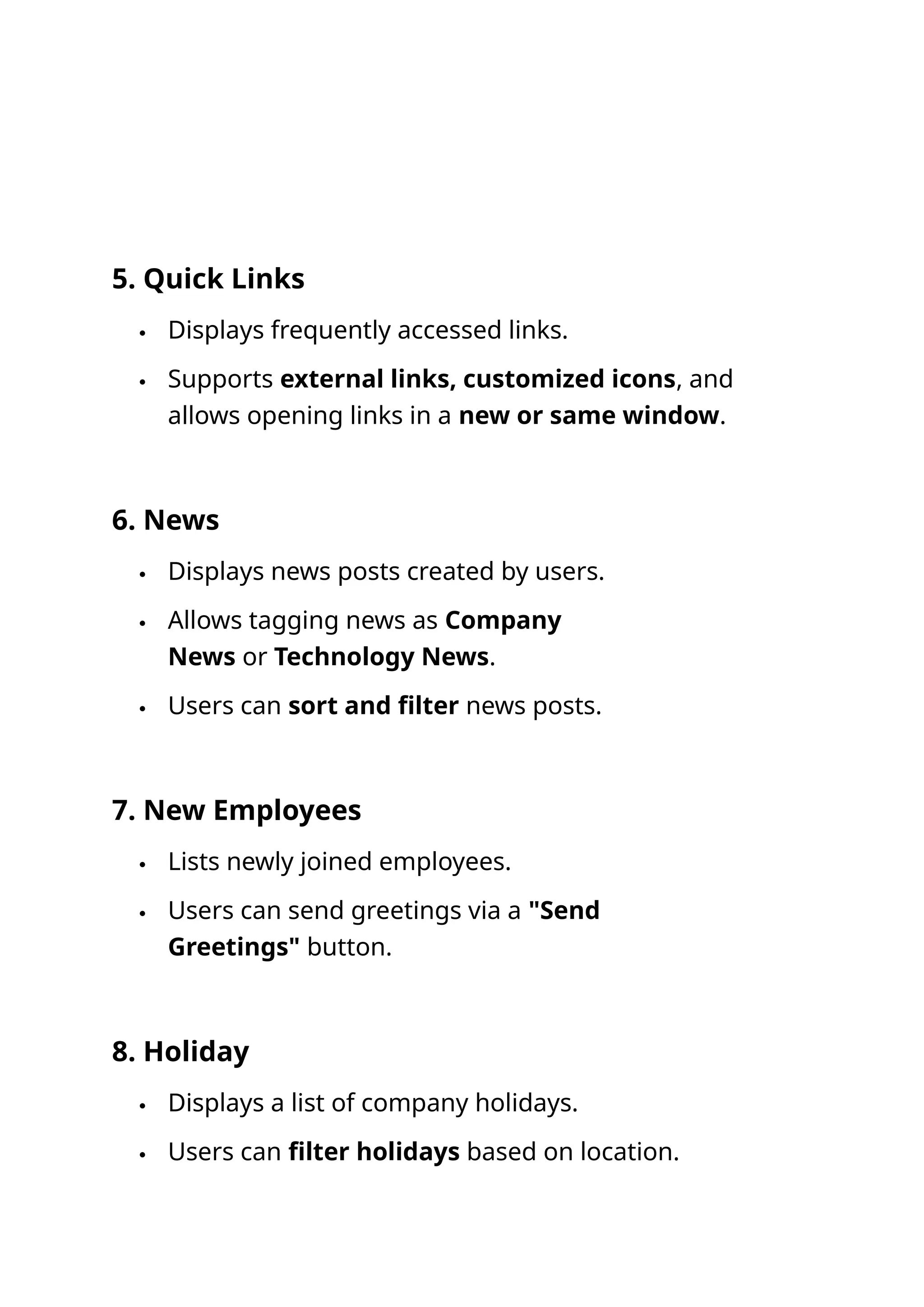 5. Quick Links
 Displays frequently accessed links.
 Supports external links, customized icons, and
allows opening links in a new or same window.
6. News
 Displays news posts created by users.
 Allows tagging news as Company
News or Technology News.
 Users can sort and filter news posts.
7. New Employees
 Lists newly joined employees.
 Users can send greetings via a "Send
Greetings" button.
8. Holiday
 Displays a list of company holidays.
 Users can filter holidays based on location.
 