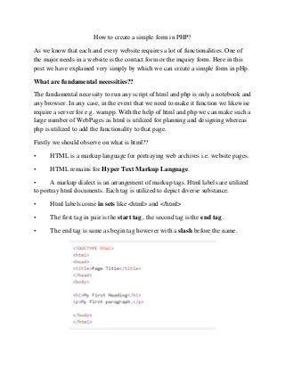 How to create a simple form in PHP?
As we know that each and every website requires a lot of functionalities. One of
the major needs in a website is the contact form or the inquiry form. Here in this
post we have explained very simply by which we can create a simple form in pHp.
What are fundamental necessities??
The fundamental necessity to run any script of html and php is only a notebook and
any browser. In any case, in the event that we need to make it function we likewise
require a server for e.g. wampp. With the help of html and php we can make such a
large number of WebPages as html is utilized for planning and designing whereas
php is utilized to add the functionality to that page.
Firstly we should observe on what is html??
• HTML is a markup language for portraying web archives i.e. website pages.
• HTML remains for Hyper Text Markup Language.
• A markup dialect is an arrangement of markup tags. Html labels are utilized
to portray html documents. Each tag is utilized to depict diverse substance.
• Html labels come in sets like <html> and </html>
• The first tag in pair is the start tag , the second tag is the end tag .
• The end tag is same as begin tag however with a slash before the name.
 