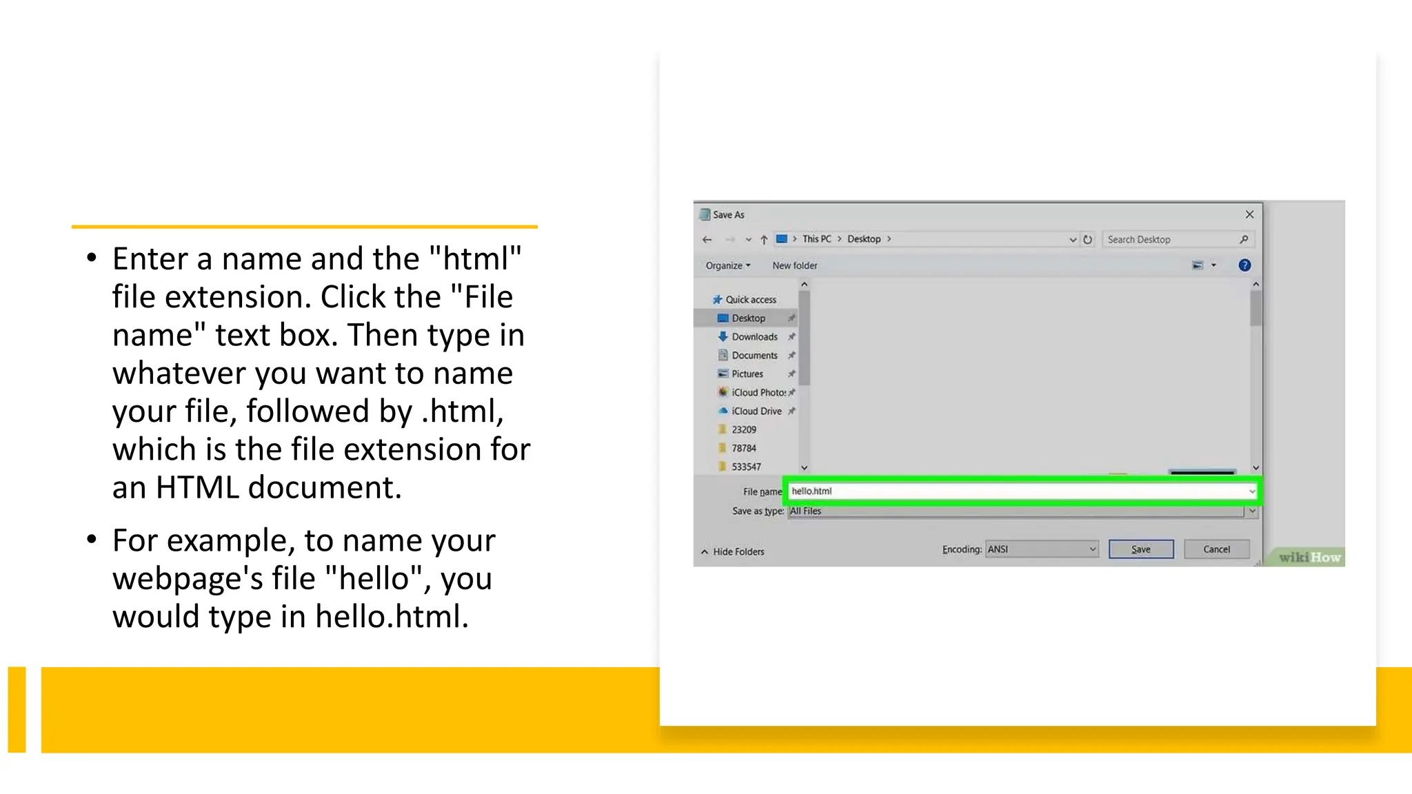 • Enter a name and the "html"
file extension. Click the "File
name" text box. Then type in
whatever you want to name
your file, followed by .html,
which is the file extension for
an HTML document.
• For example, to name your
webpage's file "hello", you
would type in hello.html.
 