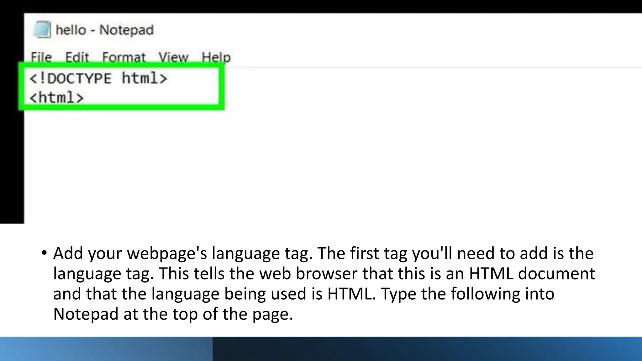 • Add your webpage's language tag. The first tag you'll need to add is the
language tag. This tells the web browser that this is an HTML document
and that the language being used is HTML. Type the following into
Notepad at the top of the page.
 