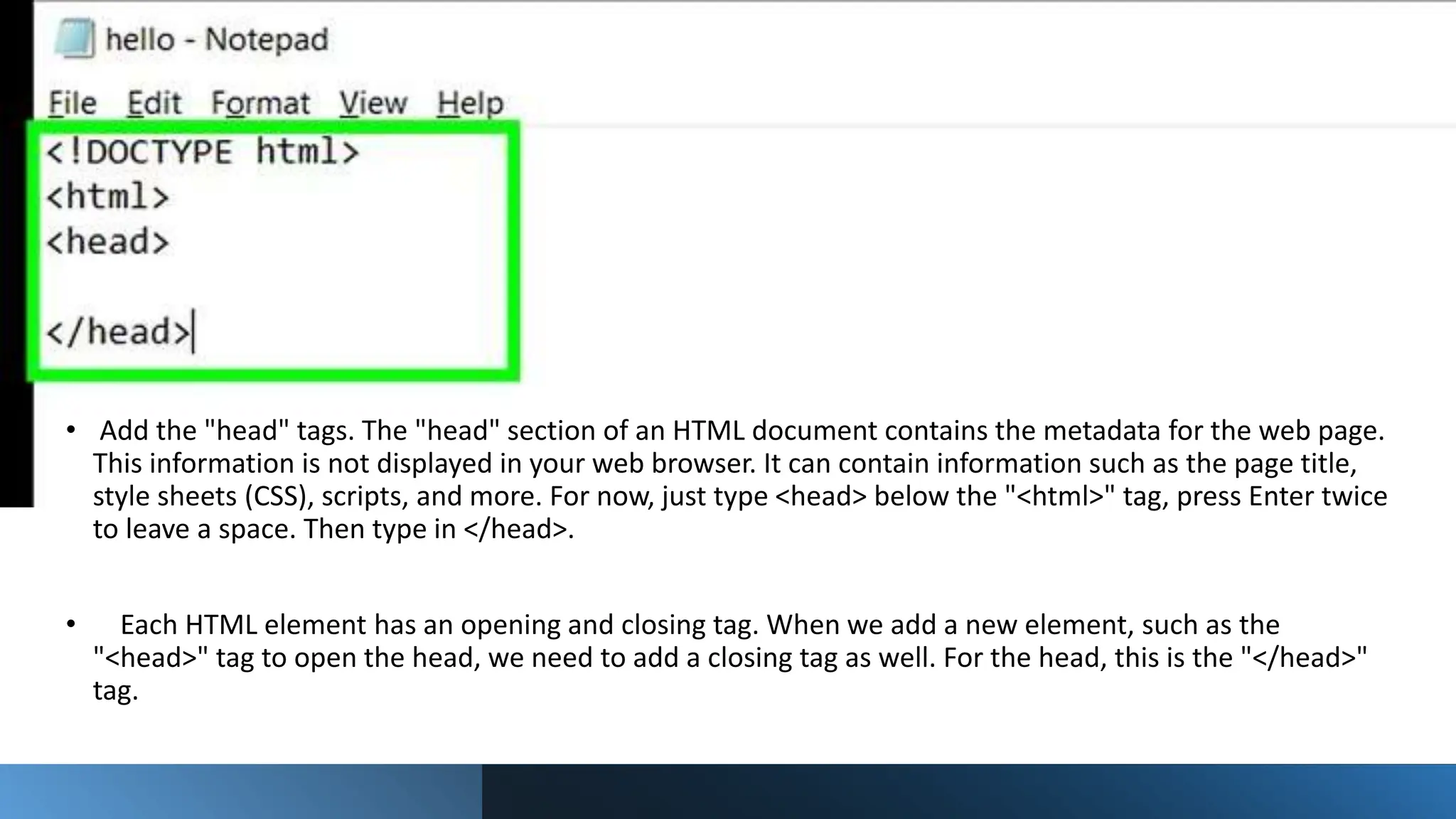 • Add the "head" tags. The "head" section of an HTML document contains the metadata for the web page.
This information is not displayed in your web browser. It can contain information such as the page title,
style sheets (CSS), scripts, and more. For now, just type <head> below the "<html>" tag, press Enter twice
to leave a space. Then type in </head>.
• Each HTML element has an opening and closing tag. When we add a new element, such as the
"<head>" tag to open the head, we need to add a closing tag as well. For the head, this is the "</head>"
tag.
 