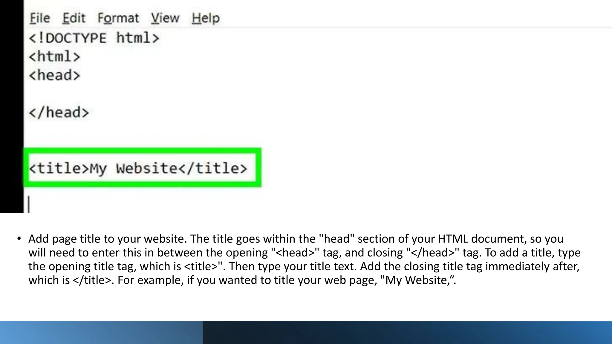 • Add page title to your website. The title goes within the "head" section of your HTML document, so you
will need to enter this in between the opening "<head>" tag, and closing "</head>" tag. To add a title, type
the opening title tag, which is <title>". Then type your title text. Add the closing title tag immediately after,
which is </title>. For example, if you wanted to title your web page, "My Website,“.
 
