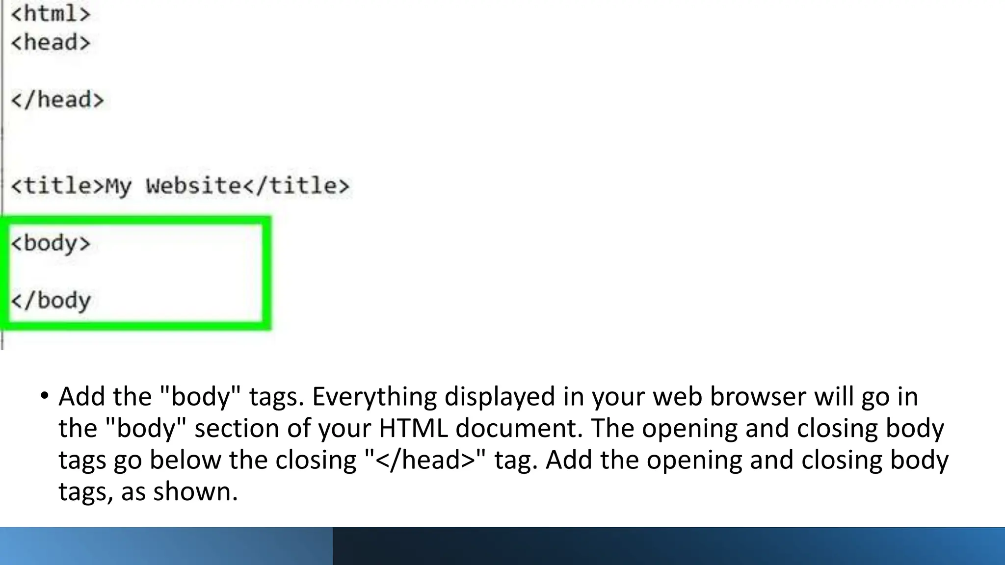 • Add the "body" tags. Everything displayed in your web browser will go in
the "body" section of your HTML document. The opening and closing body
tags go below the closing "</head>" tag. Add the opening and closing body
tags, as shown.
 