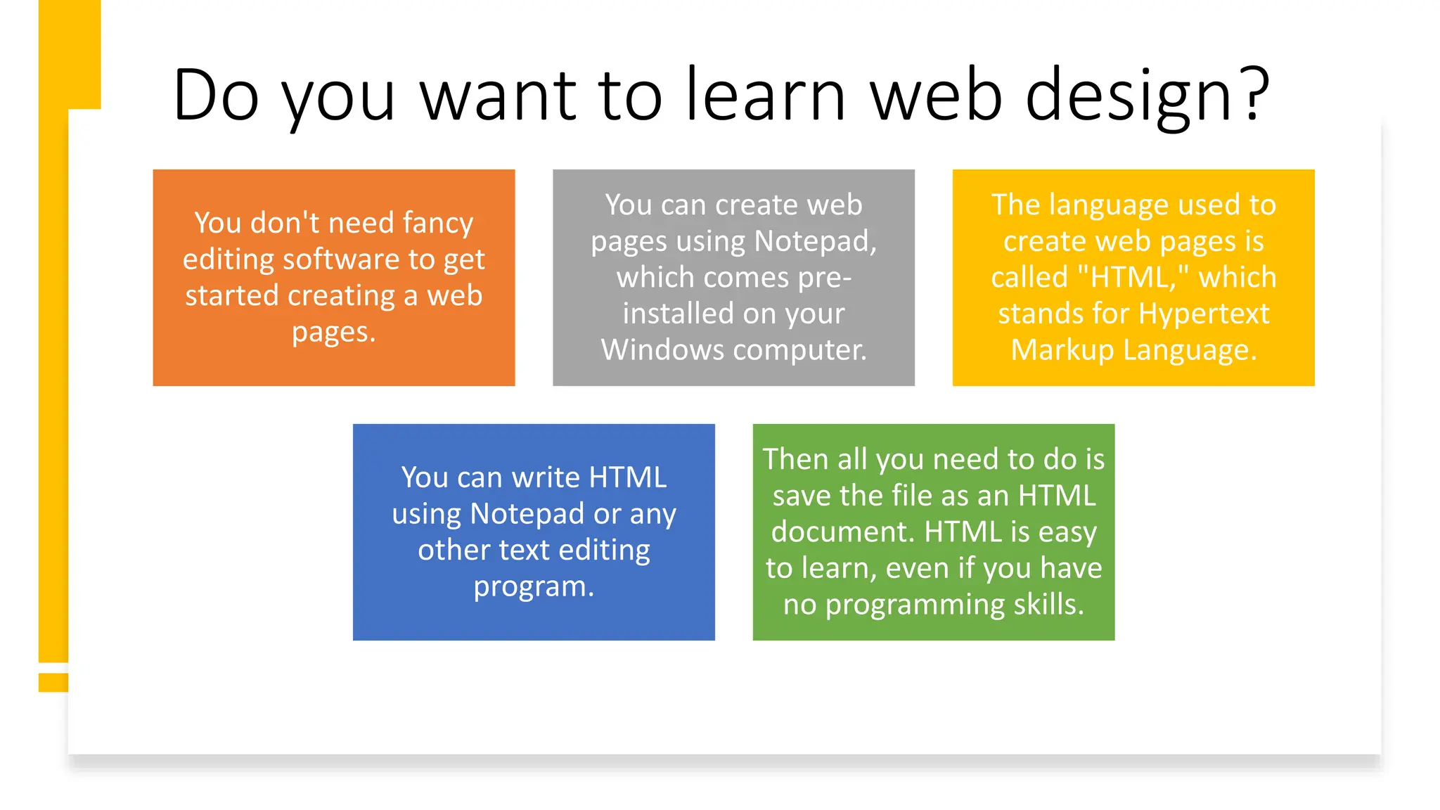 Do you want to learn web design?
You don't need fancy
editing software to get
started creating a web
pages.
You can create web
pages using Notepad,
which comes pre-
installed on your
Windows computer.
The language used to
create web pages is
called "HTML," which
stands for Hypertext
Markup Language.
You can write HTML
using Notepad or any
other text editing
program.
Then all you need to do is
save the file as an HTML
document. HTML is easy
to learn, even if you have
no programming skills.
 