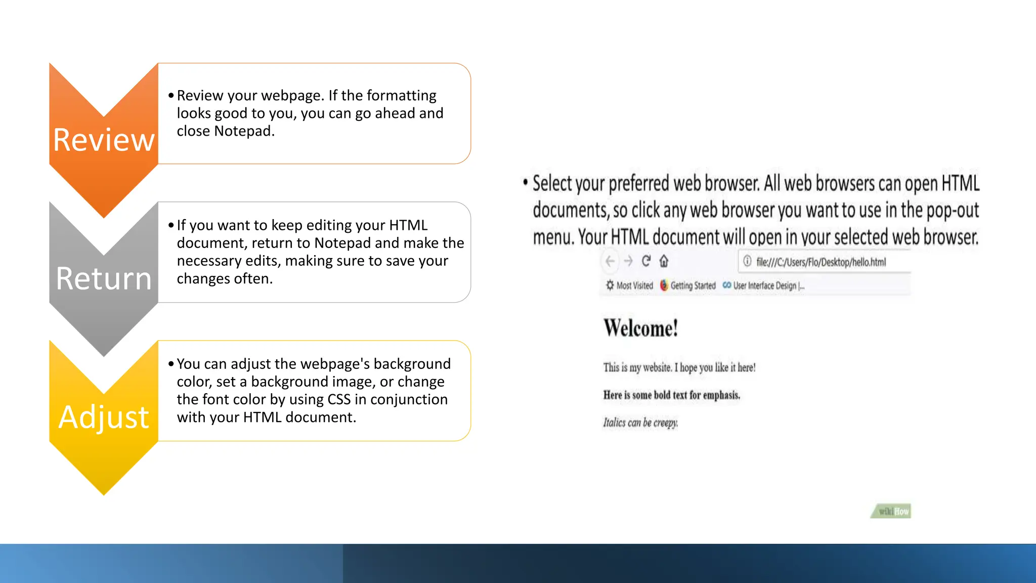 Review
•Review your webpage. If the formatting
looks good to you, you can go ahead and
close Notepad.
Return
•If you want to keep editing your HTML
document, return to Notepad and make the
necessary edits, making sure to save your
changes often.
Adjust
•You can adjust the webpage's background
color, set a background image, or change
the font color by using CSS in conjunction
with your HTML document.
 