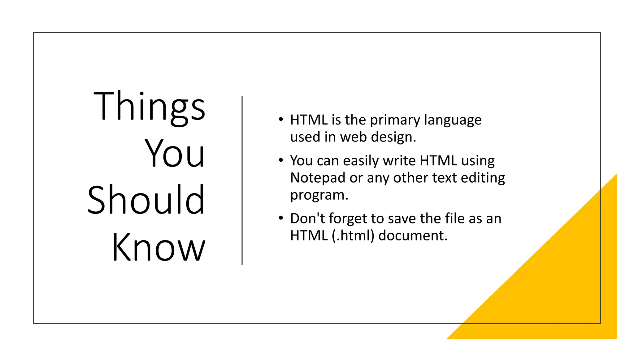 Things
You
Should
Know
• HTML is the primary language
used in web design.
• You can easily write HTML using
Notepad or any other text editing
program.
• Don't forget to save the file as an
HTML (.html) document.
 