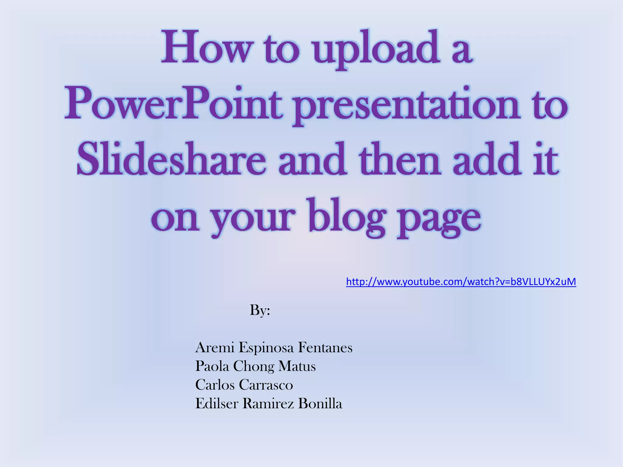 How to upload a
PowerPoint presentation to
Slideshare and then add it
on your blog page
http://www.youtube.com/watch?v=b8VLLUYx2uM

By:

Aremi Espinosa Fentanes
Paola Chong Matus
Carlos Carrasco
Edilser Ramirez Bonilla

 