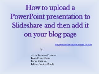 How to upload a
PowerPoint presentation to
Slideshare and then add it
on your blog page
http://www.youtube.com/watch?v=b8VLLUYx2uM

By:

Aremi Espinosa Fentanes
Paola Chong Matus
Carlos Carrasco
Edilser Ramirez Bonilla

 